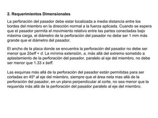 2. Requerimientos Dimensionales
La perforación del pasador debe estar localizada a media distancia entre los
bordes del miembro en la dirección normal a la fuerza aplicada. Cuando se espera
que el pasador permita el movimiento relativo entre las partes conectadas bajo
máxima carga, el diámetro de la perforación del pasador no debe ser 1 mm más
grande que el diámetro del pasador.

El ancho de la placa donde se encuentra la perforación del pasador no debe ser
menor que 2beff + d. La mínima extensión, a, más allá del extremo sometido a
aplastamiento de la perforación del pasador, paralelo al eje del miembro, no debe
ser menor que 1.33 x beff.

Las esquinas más allá de la perforación del pasador están permitidas para ser
cortadas en 45º al eje del miembro, siempre que el área neta mas allá de la
perforación del pasador, en un plano perpendicular al corte, no sea menor que la
requerida más allá de la perforación del pasador paralelo al eje del miembro.
 