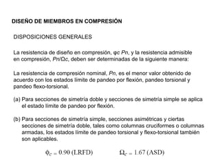 DISEÑO DE MIEMBROS EN COMPRESIÓN

DISPOSICIONES GENERALES

La resistencia de diseño en compresión, φc Pn, y la resistencia admisible
en compresión, Pn/Ωc, deben ser determinadas de la siguiente manera:

La resistencia de compresión nominal, Pn, es el menor valor obtenido de
acuerdo con los estados límite de pandeo por flexión, pandeo torsional y
pandeo flexo-torsional.

(a) Para secciones de simetría doble y secciones de simetría simple se aplica
    el estado límite de pandeo por flexión.

(b) Para secciones de simetría simple, secciones asimétricas y ciertas
    secciones de simetría doble, tales como columnas cruciformes o columnas
    armadas, los estados límite de pandeo torsional y flexo-torsional también
    son aplicables.
 