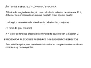 LÍMITES DE ESBELTEZ Y LONGITUD EFECTIVA

 El factor de longitud efectiva, K , para calcular la esbeltez de columna, KL/r,
 debe ser determinado de acuerdo al Capítulo C del apunte, donde:


 L = longitud no arriostrada lateralmente del miembro, cm (mm)

 r = radio de giro, cm (mm)

 K = factor de longitud efectiva determinada de acuerdo con la Sección C

PANDEO POR FLEXIÓN DE MIEMBROS SIN ELEMENTOS ESBELTOS

 Esta sección aplica para miembros solicitados en compresión con secciones
 compactas y no compactas.
 