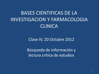 BASES CIENTIFICAS DE LA
INVESTIGACION Y FARMACOLOGIA
            CLINICA

      Clase IV, 20 Octubre 2012

     Búsqueda de información y
      lectura crítica de estudios


                                    1
 