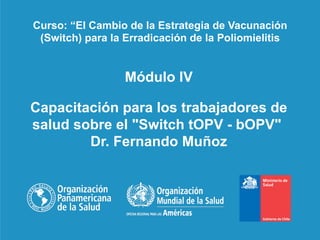 Módulo IV
Capacitación para los trabajadores de
salud sobre el "Switch tOPV - bOPV"
Dr. Fernando Muñoz
Curso: “El Cambio de la Estrategia de Vacunación
(Switch) para la Erradicación de la Poliomielitis
 