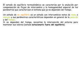 El estado de equilibrio termodinámico se caracteriza por la anulación por
compensación de flujos de intercambio y la homogeneidad espacial de los
parámetros que caracterizan el sistema que ya no dependen del tiempo.

Un estado de no equilibrio es un estado con intercambios netos de masa o
energía y sus parámetros característicos dependen en general de la posición
y del tiempo.
Si no dependen del tiempo, necesitan la intervención del entorno para
mantener sus valores (estado estacionario fuera del equilibrio).
 