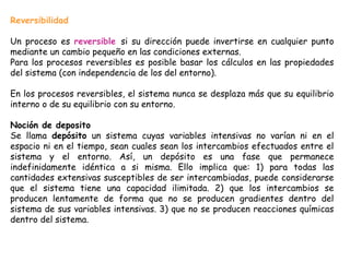 Reversibilidad

Un proceso es reversible si su dirección puede invertirse en cualquier punto
mediante un cambio pequeño en las condiciones externas.
Para los procesos reversibles es posible basar los cálculos en las propiedades
del sistema (con independencia de los del entorno).

En los procesos reversibles, el sistema nunca se desplaza más que su equilibrio
interno o de su equilibrio con su entorno.

Noción de deposito
Se llama depósito un sistema cuyas variables intensivas no varían ni en el
espacio ni en el tiempo, sean cuales sean los intercambios efectuados entre el
sistema y el entorno. Así, un depósito es una fase que permanece
indefinidamente idéntica a si misma. Ello implica que: 1) para todas las
cantidades extensivas susceptibles de ser intercambiadas, puede considerarse
que el sistema tiene una capacidad ilimitada. 2) que los intercambios se
producen lentamente de forma que no se producen gradientes dentro del
sistema de sus variables intensivas. 3) que no se producen reacciones químicas
dentro del sistema.
 
 