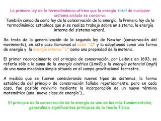 La primera ley de la termodinámica afirma que la energía total de cualquier
                           sistema aislado se conserva.
 También conocida como ley de la conservación de la energía, la Primera ley de la
 termodinámica establece que si se realiza trabajo sobre un sistema, la energía
                           interna del sistema variará.

Se trata de la generalización de la segunda ley de Newton (conservación del
movimiento), en este caso llamamos al calor “Q” y la adoptamos como una forma
de energía y la energía interna “U” como una propiedad de la materia.

El primer reconocimiento del principio de conservación, por Leibniz en 1693, se
refería sólo a la suma de la energía cinética (½mv2) y la energía potencial (mgh)
de una masa mecánica simple situada en el campo gravitacional terrestre.

A medida que se fueron considerando nuevos tipos de sistemas, la forma
establecida del principio de conservación fallaba repetidamente, pero en cada
caso, fue posible revivirlo mediante la incorporación de un nuevo término
matemático (una 'nueva clase de energía')...

  El principio de la conservación de la energía es uno de los más fundamentales,
              generales y significantes principios de la teoría física.
                                           
 