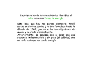 La primera ley de la termodinámica identifica el
         calor como una forma de energía.

Esta idea, que hoy nos parece elemental, tardó
mucho en abrirse camino y no fue formulada hasta la
década de 1840, gracias a las investigaciones de
Mayer y de Joule principalmente.
Anteriormente, se pensaba que el calor era una
sustancia indestructible y sin peso (el calórico) que
no tenía nada que ver con la energía.
 
