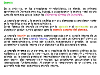 Energía

En la práctica, en las situaciones no-relativistas, se tiende, en primera
aproximación (normalmente muy buena), a descomponer la energía total en una
suma de términos que se llaman las diferentes formas de la energía…

La energía potencial y la energía cinética son dos elementos a considerar, tanto
en la mecánica como en la termodinámica.
Estas formas de energía se originan por la posición y el movimiento de un
sistema en conjunto, y se conocen como la energía externa del sistema.

La energía interior de la materia, energía asociada con el estado interno de un
sistema que se llama energía interna. Cuando se sabe un número suficiente de
datos termodinámicos, como por ejemplo, temperatura y presión, se puede
determinar el estado interno de un sistema y se fija su energía interna.

La energía interna de un sistema, es el resultado de la energía cinética de las
moléculas o átomos que lo constituyen, de sus energía de rotación y vibración,
además de la energía potencial intermolecular debida a las fuerzas de tipo
gravitatorio, electromagnético y nuclear, que constituyen conjuntamente las
interacciones fundamentales. Al aumentar la temperatura de un sistema, sin
que varíe nada más, aumenta su energía interna.
 