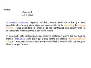 donde
                 Em = mc2
                 Ec = ½mv2


 La energía potencial depende de los campos externos a los que está
 sometido el sistema y viene dada por una función de la posición, y la energía
 interna U que considera la energía de las partículas que constituyen el
 sistema y sus interacciones a corta distancia.

 En realidad, esta descomposición permite distinguir entre las formas de
 energía 'mecánica' (Em, Ek y Ep) y una forma de energía 'termodinámica'
 (U) que tiene sentido para un sistema estadístico constituido por un gran
 número de partículas.
 