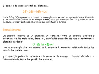 El cambio de energía total del sistema…

                     DE = DEc + DEp + DU

donde DEk y DEp representan el cambio de su energía externa, cinética y potencial respectivamente,
y DU representa el cambio de su energía interna, dada por la energía cinética y potencial de las
moléculas, átomos y partículas subatómicas que constituyen el sistema.



Energía interna

La energía interna de un sistema, U, tiene la forma de energía cinética y
potencial de las moléculas, átomos y partículas subatómicas que constituyen el
sistema, es decir,
                          U = Ec int + Ep int
donde la energía cinética interna es la suma de la energía cinética de todas las
partículas del sistema.

y la energía potencial interna es la suma de la energía potencial debida a la
interacción de todas las partículas entre si.
                           
 