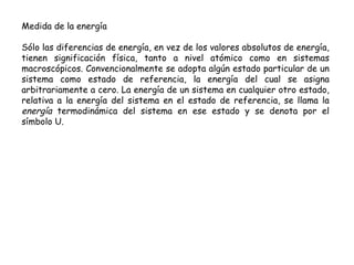 Medida de la energía

Sólo las diferencias de energía, en vez de los valores absolutos de energía,
tienen significación física, tanto a nivel atómico como en sistemas
macroscópicos. Convencionalmente se adopta algún estado particular de un
sistema como estado de referencia, la energía del cual se asigna
arbitrariamente a cero. La energía de un sistema en cualquier otro estado,
relativa a la energía del sistema en el estado de referencia, se llama la
energía termodinámica del sistema en ese estado y se denota por el
símbolo U.
 