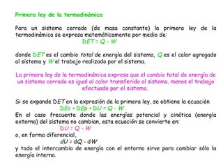 Primera ley de la termodinámica

Para un sistema cerrado (de masa constante) la primera ley de la
termodinámica se expresa matemáticamente por medio de:
                        DET = Q - W

donde DET es el cambio total de energía del sistema, Q es el calor agregado
al sistema y W el trabajo realizado por el sistema.

La primera ley de la termodinámica expresa que el cambio total de energía de
 un sistema cerrado es igual al calor transferido al sistema, menos el trabajo
                          efectuado por el sistema.

Si se expande DET en la expresión de la primera ley, se obtiene la ecuación
                 DEc + DEp + DU = Q - W
En el caso frecuente donde las energías potencial y cinética (energía
externa) del sistema no cambian, esta ecuación se convierte en:
                 DU = Q - W
o, en forma diferencial,
                 dU = dQ - dW
y todo el intercambio de energía con el entorno sirve para cambiar sólo la
energía interna.
 