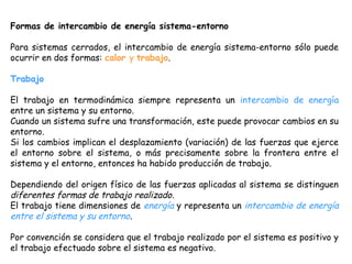 Formas de intercambio de energía sistema-entorno

Para sistemas cerrados, el intercambio de energía sistema-entorno sólo puede
ocurrir en dos formas: calor y trabajo.

Trabajo

El trabajo en termodinámica siempre representa un intercambio de energía
entre un sistema y su entorno.
Cuando un sistema sufre una transformación, este puede provocar cambios en su
entorno.
Si los cambios implican el desplazamiento (variación) de las fuerzas que ejerce
el entorno sobre el sistema, o más precisamente sobre la frontera entre el
sistema y el entorno, entonces ha habido producción de trabajo.

Dependiendo del origen físico de las fuerzas aplicadas al sistema se distinguen
diferentes formas de trabajo realizado.
El trabajo tiene dimensiones de energía y representa un intercambio de energía
entre el sistema y su entorno.

Por convención se considera que el trabajo realizado por el sistema es positivo y
el trabajo efectuado sobre el sistema es negativo.
 
