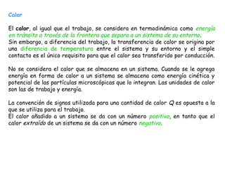 Calor

El calor, al igual que el trabajo, se considera en termodinámica como energía
en tránsito a través de la frontera que separa a un sistema de su entorno .
Sin embargo, a diferencia del trabajo, la transferencia de calor se origina por
una diferencia de temperatura entre el sistema y su entorno y el simple
contacto es el único requisito para que el calor sea transferido por conducción.

No se considera el calor que se almacena en un sistema. Cuando se le agrega
energía en forma de calor a un sistema se almacena como energía cinética y
potencial de las partículas microscópicas que lo integran. Las unidades de calor
son las de trabajo y energía.

La convención de signos utilizada para una cantidad de calor Q es opuesta a la
que se utiliza para el trabajo.
El calor añadido a un sistema se da con un número positivo, en tanto que el
calor extraído de un sistema se da con un número negativo.
 
