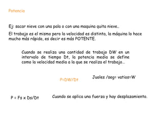 Potencia


Ej: sacar nieve con una pala o con una maquina quita nieve..
El trabajo es el mismo pero la velocidad es distinta, la máquina lo hace
mucho más rápido, es decir es más POTENTE.


       Cuando se realiza una cantidad de trabajo DW en un
       intervalo de tiempo Dt, la potencia media se define
       como la velocidad media a la que se realiza el trabajo…


                                             Juoles /seg= vatios=W
                           P=DW/Dt



 P = Fs x Ds/Dt        Cuando se aplica una fuerza y hay desplazamiento.
 