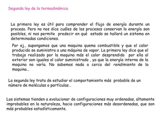 Segunda ley de la termodinámica


  La primera ley es útil para comprender el flujo de energía durante un
  proceso. Pero no nos dice cuáles de los procesos conservan la energía son
  posibles, ni nos permite predecir en qué estado se hallará un sistema en
  determinadas condiciones.
  Por ej., supongamos que una maquina quema combustible y que el calor
  producido se suministra a una máquina de vapor. La primera ley dice que el
  trabajo realizado por la maquina más el calor desprendido por ella al
  exterior son iguales al calor suministrado , ya que la energía interna de la
  maquina no varía. No sabemos nada a cerca del rendimiento de la
  maquina…

La segunda ley trata de estudiar el comportamiento más probable de un
número de moléculas o partículas…


Los sistemas tienden a evolucionar de configuraciones muy ordenadas, altamente
improbables en la naturaleza, hacia configuraciones más desordenadas, que son
más probables estadísticamente.
 