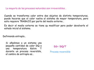 La mayoría de los procesos naturales son irreversibles…


 Cuando se transforma calor entre dos objetos de distinta temperaturas,
 puede hacerse que el calor vuelva al sistema de mayor temperatura, pero
 esto requiere TRABAJO por parte del medio externo…
 Es decir el medio externo se tiene qu modificar para poder devolverle el
 estado inicial al sistema.


Definiendo entropía…

  Si añadimos a un sistema una
  pequeña cantidad de calor DQ a             DS= DQ/T
  una temperatura Kelvin T
  durante un proceso reversible,          Proceso reversible
  el cambio de entropía es…
 