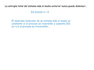 La entropía total del sistema más el medio exterior nunca puede disminuir…

                       DS (total)> ó = 0


      El desorden molecular de un sistema más el medio es
      constante si el proceso es reversible y aumenta (DS
      es +) si el proceso es irreversible…
 