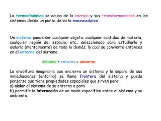 La termodinámica se ocupa de la energía y sus transformaciones en los
sistemas desde un punto de vista macroscópico



Un sistema puede ser cualquier objeto, cualquier cantidad de materia,
cualquier región del espacio, etc., seleccionado para estudiarlo y
aislarlo (mentalmente) de todo lo demás, lo cual se convierte entonces
en el entorno del sistema.

                 sistema + entorno = universo.

La envoltura imaginaria que encierra un sistema y lo separa de sus
inmediaciones (entorno) se llama frontera del sistema y puede
pensarse que tiene propiedades especiales que sirven para:
a) aislar el sistema de su entorno o para
b) permitir la interacción de un modo específico entre el sistema y su
ambiente.
 