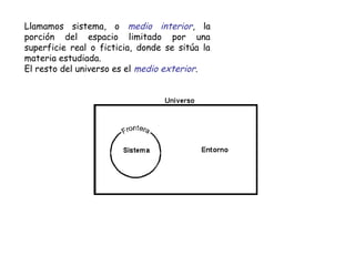 Llamamos sistema, o medio interior, la
porción del espacio limitado por una
superficie real o ficticia, donde se sitúa la
materia estudiada.
El resto del universo es el medio exterior.
 