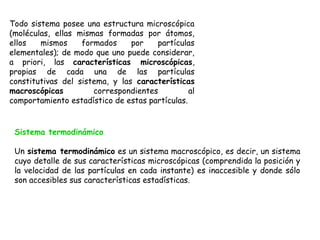 Todo sistema posee una estructura microscópica
(moléculas, ellas mismas formadas por átomos,
ellos   mismos     formados     por   partículas
elementales); de modo que uno puede considerar,
a priori, las características microscópicas,
propias de cada una de las partículas
constitutivas del sistema, y las características
macroscópicas         correspondientes          al
comportamiento estadístico de estas partículas.


 Sistema termodinámico

 Un sistema termodinámico es un sistema macroscópico, es decir, un sistema
 cuyo detalle de sus características microscópicas (comprendida la posición y
 la velocidad de las partículas en cada instante) es inaccesible y donde sólo
 son accesibles sus características estadísticas.
 