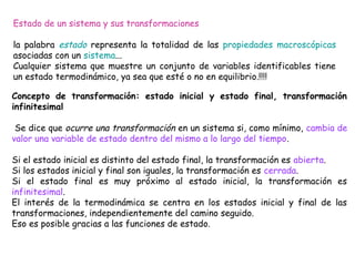 Estado de un sistema y sus transformaciones

la palabra estado representa la totalidad de las propiedades macroscópicas
asociadas con un sistema...
Cualquier sistema que muestre un conjunto de variables identificables tiene
un estado termodinámico, ya sea que esté o no en equilibrio.!!!!

Concepto de transformación: estado inicial y estado final, transformación
infinitesimal

 Se dice que ocurre una transformación en un sistema si, como mínimo, cambia de
valor una variable de estado dentro del mismo a lo largo del tiempo.

Si el estado inicial es distinto del estado final, la transformación es abierta.
Si los estados inicial y final son iguales, la transformación es cerrada.
Si el estado final es muy próximo al estado inicial, la transformación es
infinitesimal.
El interés de la termodinámica se centra en los estados inicial y final de las
transformaciones, independientemente del camino seguido.
Eso es posible gracias a las funciones de estado.
 