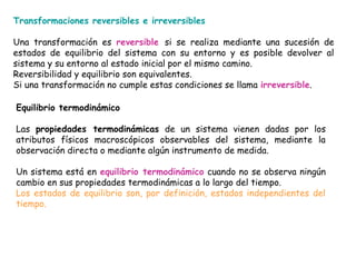 Transformaciones reversibles e irreversibles

Una transformación es reversible si se realiza mediante una sucesión de
estados de equilibrio del sistema con su entorno y es posible devolver al
sistema y su entorno al estado inicial por el mismo camino.
Reversibilidad y equilibrio son equivalentes.
Si una transformación no cumple estas condiciones se llama irreversible.

Equilibrio termodinámico

Las propiedades termodinámicas de un sistema vienen dadas por los
atributos físicos macroscópicos observables del sistema, mediante la
observación directa o mediante algún instrumento de medida.

Un sistema está en equilibrio termodinámico cuando no se observa ningún
cambio en sus propiedades termodinámicas a lo largo del tiempo.
Los estados de equilibrio son, por definición, estados independientes del
tiempo.
 