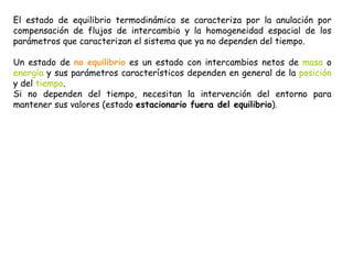 El estado de equilibrio termodinámico se caracteriza por la anulación por
compensación de flujos de intercambio y la homogeneidad espacial de los
parámetros que caracterizan el sistema que ya no dependen del tiempo.
Un estado de no equilibrio es un estado con intercambios netos de masa o
energía y sus parámetros característicos dependen en general de la posición
y del tiempo.
Si no dependen del tiempo, necesitan la intervención del entorno para
mantener sus valores (estado estacionario fuera del equilibrio).
 