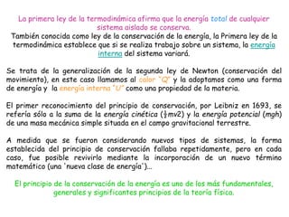 La primera ley de la termodinámica afirma que la energía total de cualquier
sistema aislado se conserva.
También conocida como ley de la conservación de la energía, la Primera ley de la
termodinámica establece que si se realiza trabajo sobre un sistema, la energía
interna del sistema variará.
Se trata de la generalización de la segunda ley de Newton (conservación del
movimiento), en este caso llamamos al calor “Q” y la adoptamos como una forma
de energía y la energía interna “U” como una propiedad de la materia.
El primer reconocimiento del principio de conservación, por Leibniz en 1693, se
refería sólo a la suma de la energía cinética (½mv2) y la energía potencial (mgh)
de una masa mecánica simple situada en el campo gravitacional terrestre.
A medida que se fueron considerando nuevos tipos de sistemas, la forma
establecida del principio de conservación fallaba repetidamente, pero en cada
caso, fue posible revivirlo mediante la incorporación de un nuevo término
matemático (una 'nueva clase de energía')...
El principio de la conservación de la energía es uno de los más fundamentales,
generales y significantes principios de la teoría física.
 