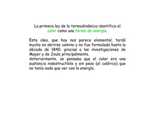 La primera ley de la termodinámica identifica el
calor como una forma de energía.
Esta idea, que hoy nos parece elemental, tardó
mucho en abrirse camino y no fue formulada hasta la
década de 1840, gracias a las investigaciones de
Mayer y de Joule principalmente.
Anteriormente, se pensaba que el calor era una
sustancia indestructible y sin peso (el calórico) que
no tenía nada que ver con la energía.
 