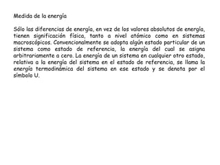 Medida de la energía
Sólo las diferencias de energía, en vez de los valores absolutos de energía,
tienen significación física, tanto a nivel atómico como en sistemas
macroscópicos. Convencionalmente se adopta algún estado particular de un
sistema como estado de referencia, la energía del cual se asigna
arbitrariamente a cero. La energía de un sistema en cualquier otro estado,
relativa a la energía del sistema en el estado de referencia, se llama la
energía termodinámica del sistema en ese estado y se denota por el
símbolo U.
 