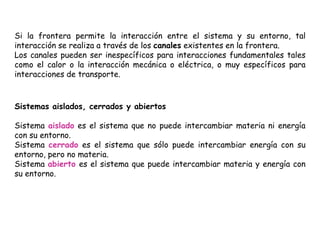 Si la frontera permite la interacción entre el sistema y su entorno, tal
interacción se realiza a través de los canales existentes en la frontera.
Los canales pueden ser inespecíficos para interacciones fundamentales tales
como el calor o la interacción mecánica o eléctrica, o muy específicos para
interacciones de transporte.
Sistemas aislados, cerrados y abiertos
Sistema aislado es el sistema que no puede intercambiar materia ni energía
con su entorno.
Sistema cerrado es el sistema que sólo puede intercambiar energía con su
entorno, pero no materia.
Sistema abierto es el sistema que puede intercambiar materia y energía con
su entorno.
 