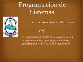 Lic. José Angel Quintanilla Rosales
Un programa bien escrito es su propio cielo; un
programa mal escrito es su propio infierno.
[Geoffrey James, El Tao de la Programación]
 