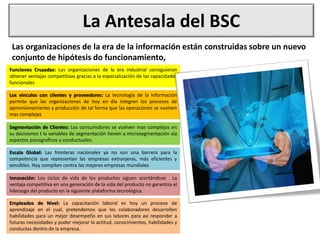 La Antesala del BSC
Las organizaciones de la era de la información están construidas sobre un nuevo
conjunto de hipótesis do funcionamiento,
Funciones Cruzadas: Las organizaciones de la era industrial consiguieron
obtener ventajas competitivas gracias a la especializacíón de las capacidades
funcionales
Los vinculos con clientes y proveedores: La tecnología de la información
permite que las organizaciones de hoy en día integren los procesos de
aprovisionamiento y producción de tal forma que las operaciones se vuelven
mas complejas
Segmentación de Clientes: Los consumidores se vuelven mas complejos en
su decisiones t la variables de segmentación tienen a microsegmentación vía
aspectos psicograficos y conductuales.
Escala Global: Las fronteras nacionales ya no son una barrera para la
competencia que representan las empresas extranjeras, más eficientes y
sensibles. Hoy compiten contra las mejores empresas mundiales
Innovación: Los ciclos de vida de los productos siguen acortándose . La
ventaja competitiva en una generación de la vida del producto no garantiza el
liderazgo del producto en la siguiente plataforma tecnológica.
Empleados de Nivel: La capacitación laboral es hoy un proceso de
aprendizaje en el cual, pretendemos que los colaboradores desarrollen
habilidades para un mejor desempeño en sus labores para así responder a
futuras necesidades y poder mejorar la actitud, conocimientos, habilidades y
conductas dentro de la empresa.
 