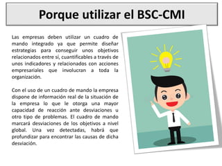 Porque utilizar el BSC-CMI
Las empresas deben utilizar un cuadro de
mando integrado ya que permite diseñar
estrategias para conseguir unos objetivos
relacionados entre sí, cuantificables a través de
unos indicadores y relacionados con acciones
empresariales que involucran a toda la
organización.
Con el uso de un cuadro de mando la empresa
dispone de información real de la situación de
la empresa lo que le otorga una mayor
capacidad de reacción ante desviaciones u
otro tipo de problemas. El cuadro de mando
marcará desviaciones de los objetivos a nivel
global. Una vez detectadas, habrá que
profundizar para encontrar las causas de dicha
desviación.
 