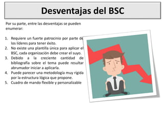 Desventajas del BSC
1. Requiere un fuerte patrocinio por parte de
los líderes para tener éxito.
2. No existe una plantilla única para aplicar el
BSC, cada organización debe crear el suyo.
3. Debido a la creciente cantidad de
bibliografía sobre el tema puede resultar
abrumador iniciar a aplicarla.
4. Puede parecer una metodología muy rígida
por la estructura lógica que propone.
5. Cuadro de mando flexible y personalizable
Por su parte, entre las desventajas se pueden
enumerar:
 