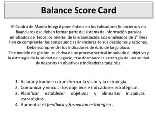 Balance Score Card
El Cuadro de Mando Integral pone énfasis en los indicadores financieros y no
financieros que deben formar parte del sistema de información para los
empleados de todos los niveles de la organización. Los empleados de 1° línea
han de comprender las consecuencias financieras de sus decisiones y acciones.
Deben comprender los indicadores de éxito de largo plazo.
Este modelo de gestión se deriva de un proceso vertical impulsado el objetivo y
la estrategia de la unidad de negocio, transformando la estrategia de una unidad
de negocios en objetivos e indicadores tangibles.
1. Aclarar y traducir o transformar la visión y la estrategia.
2. Comunicar y vincular los objetivos e indicadores estratégicos.
3. Planificar, establecer objetivos y alinearlas iniciativas
estratégicas .
4. Aumenta r el feedback y formación estratégica .
 