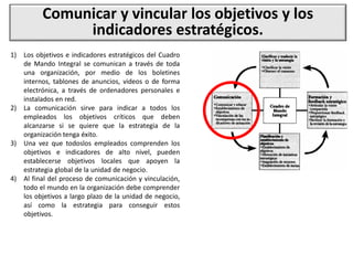 Comunicar y vincular los objetivos y los
indicadores estratégicos.
1) Los objetivos e indicadores estratégicos del Cuadro
de Mando Integral se comunican a través de toda
una organización, por medio de los boletines
internos, tablones de anuncios, videos o de forma
electrónica, a través de ordenadores personales e
instalados en red.
2) La comunicación sirve para indicar a todos los
empleados los objetivos críticos que deben
alcanzarse si se quiere que la estrategia de la
organización tenga éxito.
3) Una vez que todoslos empleados comprenden los
objetivos e indicadores de alto nivel, pueden
establecerse objetivos locales que apoyen la
estrategia global de la unidad de negocio.
4) Al final del proceso de comunicación y vinculación,
todo el mundo en la organización debe comprender
los objetivos a largo plazo de la unidad de negocio,
así como la estrategia para conseguir estos
objetivos.
 