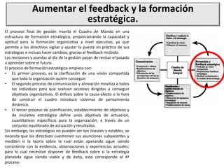 Aumentar el feedback y la formación
estratégica.
El proceso final de gestión inserta el Cuadro de Mando en una
estructura de formación estratégica, proporcionando la capacidad y
aptitud para la formación organizativa a nivel ejecutivo, ya que
permite a los directivos vigilar y ajustar la puesta en práctica de sus
estrategias e incluso hacer cambios, gracias al feedback recibido.
Las revisiones y puestas al día de la gestión pasan de revisar el pasado
a aprender sobre el futuro.
El proceso de formación estratégica empieza con:
• EL primer proceso, es la clarificación de una visión compartida
que toda la organización quiere conseguir.
• El segundo proceso de comunicación y alineación moviliza a todos
los individuos para que realicen acciones dirigidas a conseguir
objetivos organizativos. El énfasis sobre la causa-efecto a la hora
de construir el cuadro introduce sistemas de pensamiento
dinámico.
• El tercer proceso de planificación, establecimiento de objetivos y
de iniciativa estratégica define unos objetivos de actuación,
cuantitativos específicos para la organización, a través de un
conjunto equilibrado de actuación y resultados.
Sin embargo, las estrategias no pueden ser tan lineales y estables, se
necesita que los directivos cuestionen sus asunciones subyacentes y
mediten si la teoría sobre la cual están operando sigue siendo
consistente con la evidencia, observaciones y experiencias actuales;
para lo cual necesitan disponer de feedback sobre si la estrategia
planeada sigue siendo viable y de éxito, esto corresponde al 4ª
proceso.
 
