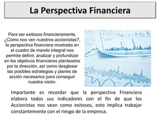 La Perspectiva Financiera
Para ser exitosos financieramente,
¿Cómo nos ven nuestros accionistas?,
la perspectiva financiera mostrada en
el cuadro de mando integral nos
permite definir, analizar y profundizar
en los objetivos financieros planteados
por la dirección, así como desglosar
las posibles estrategias y planes de
acción necesarios para conseguir
nuestra visión.
Importante es recordar que la perspectiva Financiera
elabora todos sus indicadores con el fin de que los
Accionistas nos vean como exitosos, esto implica trabajar
constantemente con el riesgo de la empresa.
 
