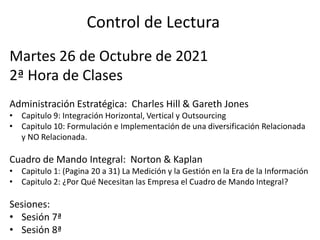 Control de Lectura
Martes 26 de Octubre de 2021
2ª Hora de Clases
Administración Estratégica: Charles Hill & Gareth Jones
• Capitulo 9: Integración Horizontal, Vertical y Outsourcing
• Capitulo 10: Formulación e Implementación de una diversificación Relacionada
y NO Relacionada.
Cuadro de Mando Integral: Norton & Kaplan
• Capitulo 1: (Pagina 20 a 31) La Medición y la Gestión en la Era de la Información
• Capitulo 2: ¿Por Qué Necesitan las Empresa el Cuadro de Mando Integral?
Sesiones:
• Sesión 7ª
• Sesión 8ª
 