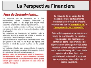 La Perspectiva Financiera
Las empresas que se encuentran en la fase
sostenimiento siguen atrayendo inversiones y
reinversiones, pero se les exige que tengan unos
excelentes rendimientos sobre el capital invertido.
Se espera que estás empresas mantengan su cuota de
mercado existente y quizá lo incrementen de algún modo
de año a año.
Los proyectos de inversiones se dirigirán más a
solucionar atascos o cuellos de botella, a ampliar la
capacidad y a realizar la mejora continua.
A otras unidades de negocio más autónomas se les pide
que gestionen no solo son los flujos de ingreso sino
también el nivel de capital invertido en la unidad
negocio.
Las medidas utilizadas para estas unidades de negocio
relacionan los ingresos contables obtenidos con el nivel
de capital invertido en la unidad de negocio.
Medidas como los rendimientos sobre la inversiones,
los rendimientos sobre el capital empleado y el valor
añadido económicos, son representativas de las que se
utilizan para evaluar la actuación de esta clase de
unidades de negocio.
Fase de Sostenimiento… La mayoría de las unidades de
negocio en fase sostenimiento
utilizarán un objetivo financiero
relacionado con la “Rentabilidad” o
“Recuperación de la Inversión”.
Este objetivo puede expresarse por
medio de la utilización de medidas
relacionadas con los ingresos
contables como los beneficios de
explotación y el margen bruto, éstas
medidas toman el capital invertido
en la unidad de negocio como dado
y piden a los directivos que
aumenten al máximo los ingresos
que pueden ser generados por el
capital invertido.
 