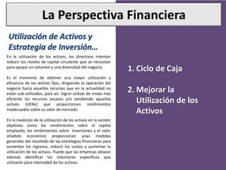 La Perspectiva Financiera
Utilización de Activos y
Estrategia de Inversión…
En la utilización de los activos, los directivos intentan
reducir los niveles de capital circulante que se necesitan
para apoyar un volumen y una diversidad del negocio.
Es el momento de obtener una mayor utilización y
eficiencia de los activos fijos, dirigiendo la operación del
negocio hacia aquellos recursos que en la actualidad no
están sub-utilizados, para así lograr utilizar de modo más
eficiente los recursos escasos y/o vendiendo aquellos
activos (UENs) que proporcionan rendimientos
inadecuados sobre su valor de mercado.
En la medición de la utilización de los activos en la existen
objetivos como los rendimientos sobre el capital
empleado, los rendimientos sobre inversiones y el valor
añadido económico proporcionan unas medidas
generales del resultado de las estrategias financieras para
aumentar los ingresos, reducir los costos y aumentar la
utilización de los activos. Puede que las empresas desean
además identificar los inductores específicos que
utilizarán para intensidad de los activos.
1. Ciclo de Caja
2. Mejorar la
Utilización de los
Activos
 