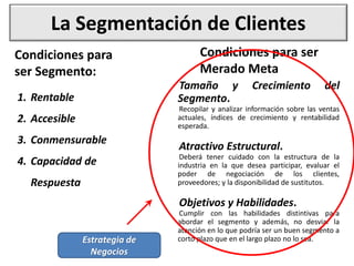 La Segmentación de Clientes
Condiciones para
ser Segmento:
1. Rentable
2. Accesible
3. Conmensurable
4. Capacidad de
Respuesta
Condiciones para ser
Merado Meta
Tamaño y Crecimiento del
Segmento.
Recopilar y analizar información sobre las ventas
actuales, índices de crecimiento y rentabilidad
esperada.
Atractivo Estructural.
Deberá tener cuidado con la estructura de la
industria en la que desea participar, evaluar el
poder de negociación de los clientes,
proveedores; y la disponibilidad de sustitutos.
Objetivos y Habilidades.
Cumplir con las habilidades distintivas para
abordar el segmento y además, no desviar la
atención en lo que podría ser un buen segmento a
corto plazo que en el largo plazo no lo sea.
Estrategia de
Negocios
 