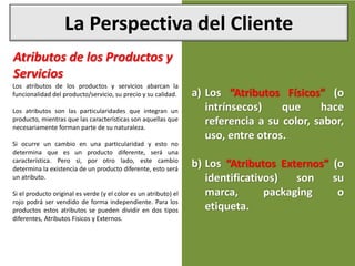 La Perspectiva del Cliente
Atributos de los Productos y
Servicios
Los atributos de los productos y servicios abarcan la
funcionalidad del producto/servicio, su precio y su calidad.
Los atributos son las particularidades que integran un
producto, mientras que las características son aquellas que
necesariamente forman parte de su naturaleza.
Si ocurre un cambio en una particularidad y esto no
determina que es un producto diferente, será una
característica. Pero si, por otro lado, este cambio
determina la existencia de un producto diferente, esto será
un atributo.
Si el producto original es verde (y el color es un atributo) el
rojo podrá ser vendido de forma independiente. Para los
productos estos atributos se pueden dividir en dos tipos
diferentes, Atributos Fisicos y Externos.
a) Los “Atributos Físicos” (o
intrínsecos) que hace
referencia a su color, sabor,
uso, entre otros.
b) Los “Atributos Externos” (o
identificativos) son su
marca, packaging o
etiqueta.
 