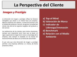 La Perspectiva del Cliente
Imagen y Prestigio
La dimensión de imagen y prestigio refleja los factores
intangibles que atraen a un cliente hace una empresa.
Algunas empresas son capaces, a través de anuncios y de
la calidad del producto y servicio, de generar la lealtad del
cliente más allá de los aspectos tangibles del producto y
del servicio.
Las preferencias de los clientes, para ciertas situaciones,
siempre será importante tener claro que se basan en
algún aspecto de la imagen de la marca y el prestigio de la
empresa, esto siempre es basdado en las teorías de
Posicionamiento de Marca en la mente del consumidor.
Es por esto que esta dimensión de imagen y prestigio
permite a las empresas definirse a si misma, de forma
proactiva y eficaz.
a) Top of Mind
b) Valoración de Marca
c) Indicador de
Liderazgo/Innovacón
d) Benchmark
e) Relación con el Medio
Ambiente
 
