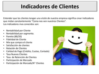 Indicadores de Clientes
• Rentabilidad por Cliente
• Rentabilidad por segmento.
• Paretto (80/20)
• Fidelidad de Cliente
• Mix que compra el cliente
• Satisfacción de clientes
• Rotación de Clientes
• Calidad de Pago (Crédito, Cuotas, Contado)
• Tasa Nuevos Clientes
• Tasa de Retención de Clientes
• Participación de Mercado
• Participación de Marcado/N° Clientes
Entender que los clientes tengan una visión de nuestra empresa significa crear indicadores
que midan constantemente “Como nos ven nuestros Clientes”.
Los indicadores mas conocidos son:
 