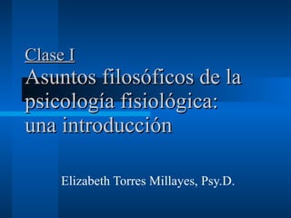 Clase I Asuntos filosóficos de la psicología fisiológica: una introducción   Elizabeth Torres Millayes, Psy.D. 