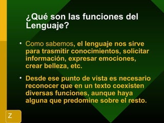 ¿Qué son las funciones del
Lenguaje?
• Como sabemos, el lenguaje nos sirve
para trasmitir conocimientos, solicitar
información, expresar emociones,
crear belleza, etc.
• Desde ese punto de vista es necesario
reconocer que en un texto coexisten
diversas funciones, aunque haya
alguna que predomine sobre el resto.
Z
 