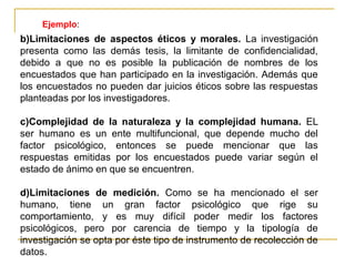 Ejemplo:
b)Limitaciones de aspectos éticos y morales. La investigación
presenta como las demás tesis, la limitante de confidencialidad,
debido a que no es posible la publicación de nombres de los
encuestados que han participado en la investigación. Además que
los encuestados no pueden dar juicios éticos sobre las respuestas
planteadas por los investigadores.

c)Complejidad de la naturaleza y la complejidad humana. EL
ser humano es un ente multifuncional, que depende mucho del
factor psicológico, entonces se puede mencionar que las
respuestas emitidas por los encuestados puede variar según el
estado de ánimo en que se encuentren.

d)Limitaciones de medición. Como se ha mencionado el ser
humano, tiene un gran factor psicológico que rige su
comportamiento, y es muy difícil poder medir los factores
psicológicos, pero por carencia de tiempo y la tipología de
investigación se opta por éste tipo de instrumento de recolección de
datos.
 