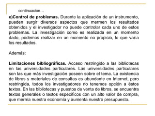 continuacion…
e)Control de problemas. Durante la aplicación de un instrumento,
pueden surgir diversos aspectos que mermen los resultados
obtenidos y el investigador no puede controlar cada uno de estos
problemas. La investigación como es realizada en un momento
dado, podemos realizar en un momento no propicio, lo que varía
los resultados.

Además:

Limitaciones bibliográficas. Acceso restringido a las bibliotecas
en las universidades particulares. Las universidades particulares
son las que más investigación poseen sobre el tema. La existencia
de libros y materiales de consultas es abundante en Internet, pero
restringida, todos los investigadores no tenemos opción a éstos
textos. En las bibliotecas y puestos de venta de libros, se encuentra
textos generales o textos específicos con un alto valor de compra,
que merma nuestra economía y aumenta nuestro presupuesto.
 