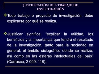 JUSTIFICACIÓN DEL TRABAJO DE
                   INVESTIGACIÓN
Todo trabajo o proyecto de investigación, debe
  explicarse por qué se realiza.


Justificar significa, “explicar la utilidad, los
  beneficios y la importancia que tendrá el resultado
  de la investigación, tanto para la sociedad en
  general, el ámbito siciográfico donde se realiza,
  así como en las esferas intelectuales del país”
  (Carrasco, 2 009: 118).
 
